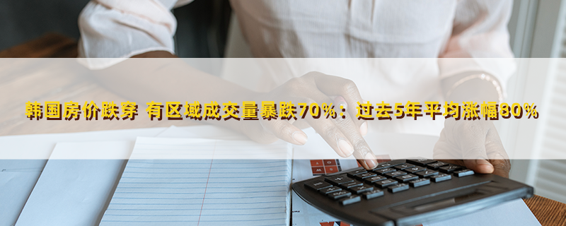 韩国房价跌穿 有区域成交量暴跌70%:过去5年平均涨幅80%